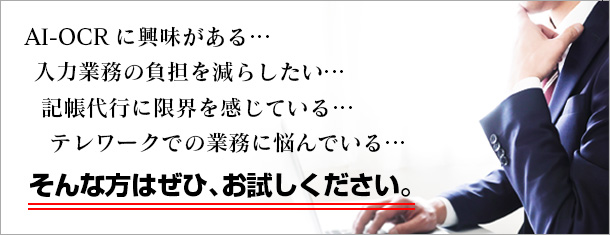 AI-OCRに興味がある… 入力業務の負担を減らしたい… 記帳代行に限界を感じている… テレワークでの業務に悩んでいる… そんな方はぜひ、お試しください。